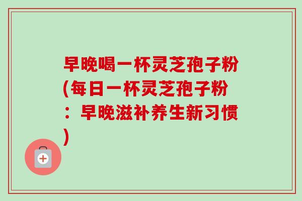 早晚喝一杯灵芝孢子粉(每日一杯灵芝孢子粉:早晚滋补养生新习惯)-第1张图片-卓越灵芝孢子粉 早晚喝一杯灵芝孢子粉(每日一杯灵芝孢子粉:早晚滋补养生新习惯)-第1张图片-卓越灵芝孢子粉