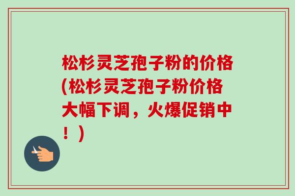 松杉灵芝孢子粉的价格(松杉灵芝孢子粉价格大幅下调,火爆促销中!)-第1张图片-卓越灵芝孢子粉 松杉灵芝孢子粉的价格(松杉灵芝孢子粉价格大幅下调,火爆促销中!)-第1张图片-卓越灵芝孢子粉