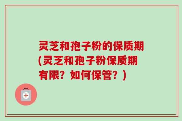 灵芝和孢子粉的保质期(灵芝和孢子粉保质期有限？如何保管？)-第1张图片-卓越灵芝孢子粉