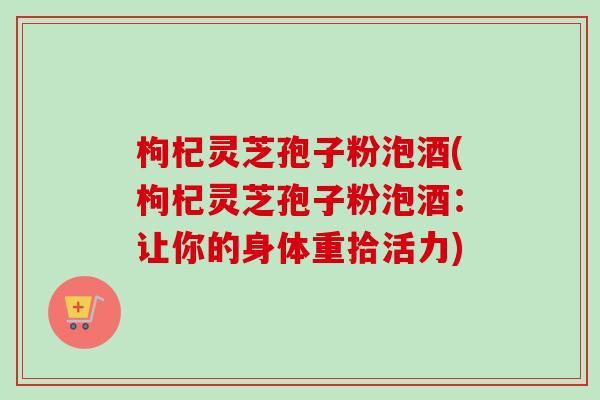 枸杞灵芝孢子粉泡酒(枸杞灵芝孢子粉泡酒：让你的身体重拾活力)-第1张图片-卓越灵芝孢子粉