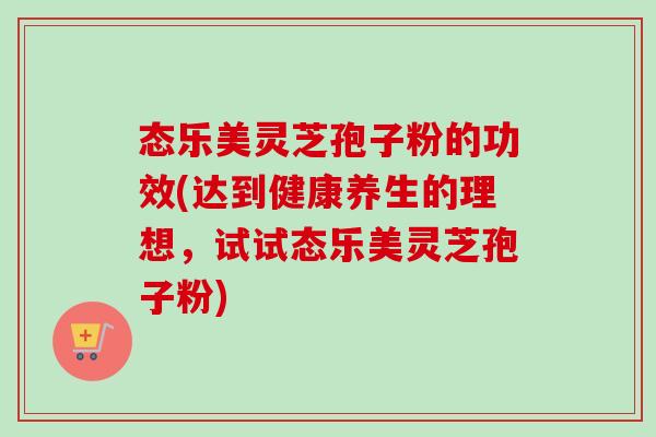 态乐美灵芝孢子粉的功效(达到健康养生的理想，试试态乐美灵芝孢子粉)-第1张图片-卓越灵芝孢子粉