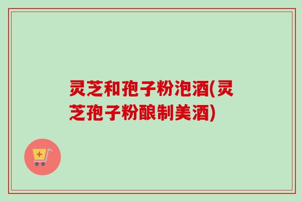 灵芝和孢子粉泡酒(灵芝孢子粉酿制美酒)-第1张图片-卓越灵芝孢子粉 灵芝和孢子粉泡酒(灵芝孢子粉酿制美酒)-第1张图片-卓越灵芝孢子粉