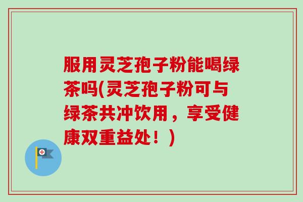 服用灵芝孢子粉能喝绿茶吗(灵芝孢子粉可与绿茶共冲饮用，享受健康双重益处！)-第1张图片-卓越灵芝孢子粉