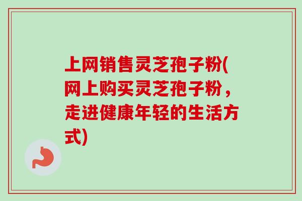 上网销售灵芝孢子粉(网上购买灵芝孢子粉,走进健康年轻的生活方式)-第1张图片-卓越灵芝孢子粉 上网销售灵芝孢子粉(网上购买灵芝孢子粉,走进健康年轻的生活方式)-第1张图片-卓越灵芝孢子粉