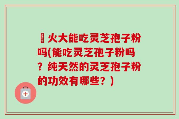 冐火大能吃灵芝孢子粉吗(能吃灵芝孢子粉吗?纯天然的灵芝孢子粉的功效有哪些?)-第1张图片-卓越灵芝孢子粉 冐火大能吃灵芝孢子粉吗(能吃灵芝孢子粉吗?纯天然的灵芝孢子粉的功效有哪些?)-第1张图片-卓越灵芝孢子粉