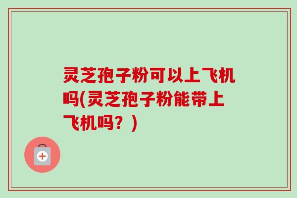 灵芝孢子粉可以上飞机吗(灵芝孢子粉能带上飞机吗?)-第1张图片-卓越灵芝孢子粉 灵芝孢子粉可以上飞机吗(灵芝孢子粉能带上飞机吗?)-第1张图片-卓越灵芝孢子粉