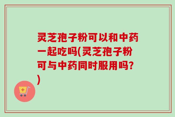 灵芝孢子粉可以和中药一起吃吗(灵芝孢子粉可与中药同时服用吗？)-第1张图片-卓越灵芝孢子粉