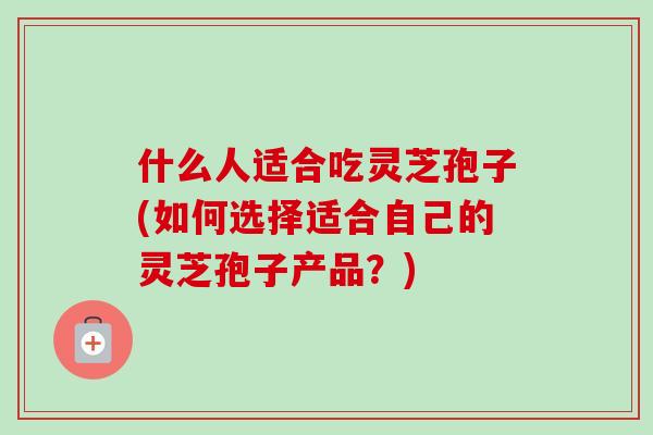 什么人适合吃灵芝孢子(如何选择适合自己的灵芝孢子产品?)-第1张图片-卓越灵芝孢子粉 什么人适合吃灵芝孢子(如何选择适合自己的灵芝孢子产品?)-第1张图片-卓越灵芝孢子粉