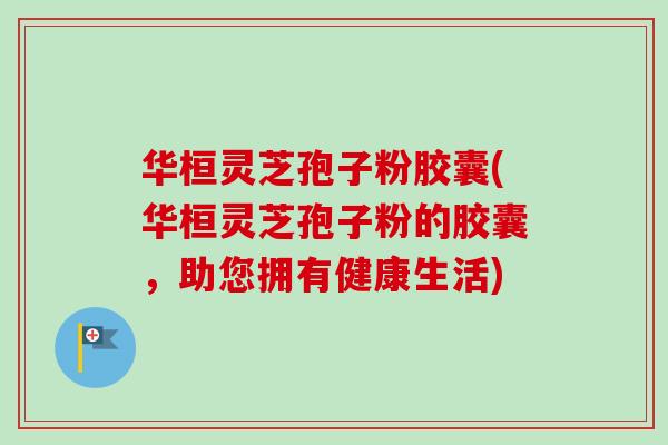 华桓灵芝孢子粉胶囊(华桓灵芝孢子粉的胶囊,助您拥有健康生活)-第1张图片-卓越灵芝孢子粉 华桓灵芝孢子粉胶囊(华桓灵芝孢子粉的胶囊,助您拥有健康生活)-第1张图片-卓越灵芝孢子粉