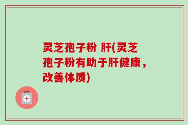 灵芝孢子粉 肝(灵芝孢子粉有助于肝健康，改善体质)-第1张图片-卓越灵芝孢子粉