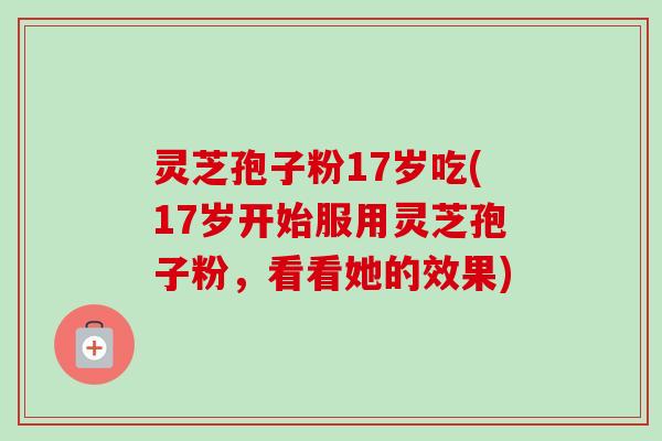 灵芝孢子粉17岁吃(17岁开始服用灵芝孢子粉,看看她的效果)-第1张图片-卓越灵芝孢子粉 灵芝孢子粉17岁吃(17岁开始服用灵芝孢子粉,看看她的效果)-第1张图片-卓越灵芝孢子粉