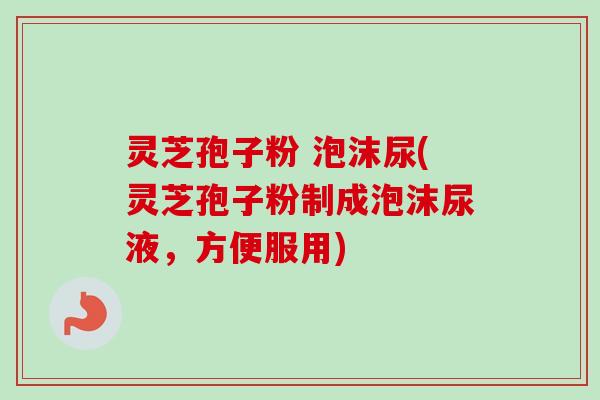 灵芝孢子粉 泡沫尿(灵芝孢子粉制成泡沫尿液，方便服用)-第1张图片-卓越灵芝孢子粉