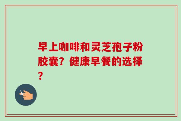 早上咖啡和灵芝孢子粉胶囊?健康早餐的选择?-第1张图片-卓越灵芝孢子粉 早上咖啡和灵芝孢子粉胶囊?健康早餐的选择?-第1张图片-卓越灵芝孢子粉