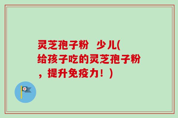 灵芝孢子粉 少儿(给孩子吃的灵芝孢子粉,提升免疫力!)-第1张图片-卓越灵芝孢子粉 灵芝孢子粉 少儿(给孩子吃的灵芝孢子粉,提升免疫力!)-第1张图片-卓越灵芝孢子粉