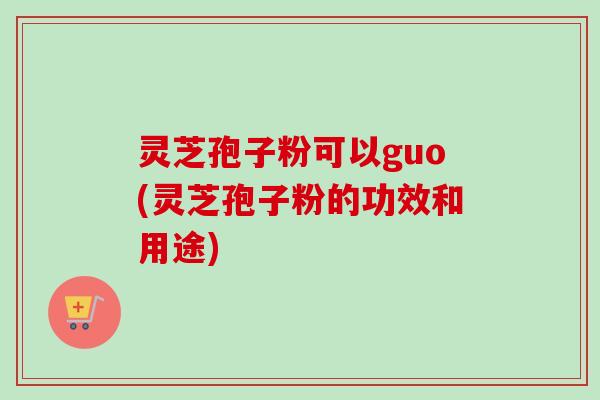 灵芝孢子粉可以guo(灵芝孢子粉的功效和用途)-第1张图片-卓越灵芝孢子粉 灵芝孢子粉可以guo(灵芝孢子粉的功效和用途)-第1张图片-卓越灵芝孢子粉