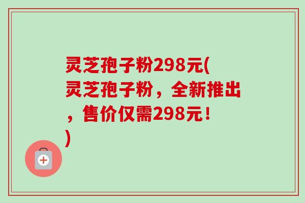 灵芝孢子粉298元(灵芝孢子粉，全新推出，售价仅需298元！)-第1张图片-卓越灵芝孢子粉