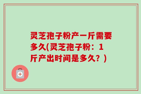 灵芝孢子粉产一斤需要多久(灵芝孢子粉：1斤产出时间是多久？)-第1张图片-卓越灵芝孢子粉