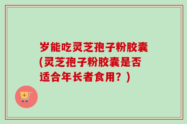岁能吃灵芝孢子粉胶囊(灵芝孢子粉胶囊是否适合年长者食用?)-第1张图片-卓越灵芝孢子粉 岁能吃灵芝孢子粉胶囊(灵芝孢子粉胶囊是否适合年长者食用?)-第1张图片-卓越灵芝孢子粉