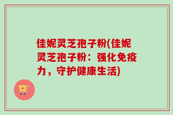 佳妮灵芝孢子粉(佳妮灵芝孢子粉:强化免疫力,守护健康生活)-第1张图片-卓越灵芝孢子粉 佳妮灵芝孢子粉(佳妮灵芝孢子粉:强化免疫力,守护健康生活)-第1张图片-卓越灵芝孢子粉
