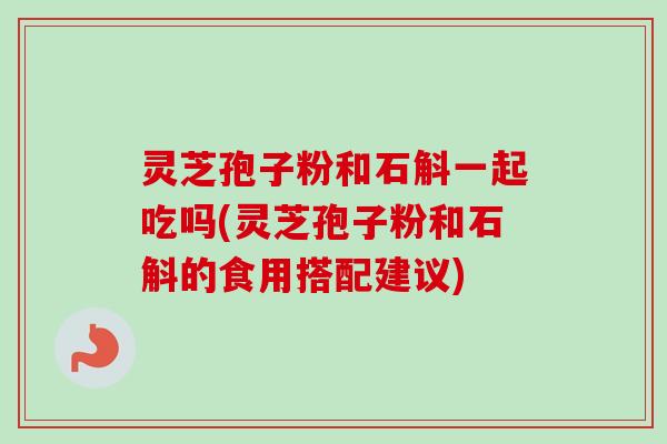 灵芝孢子粉和石斛一起吃吗(灵芝孢子粉和石斛的食用搭配建议)-第1张图片-卓越灵芝孢子粉