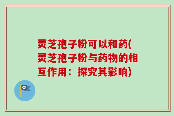 灵芝孢子粉可以和药(灵芝孢子粉与药物的相互作用:探究其影响)-第1张图片-卓越灵芝孢子粉 灵芝孢子粉可以和药(灵芝孢子粉与药物的相互作用:探究其影响)-第1张图片-卓越灵芝孢子粉