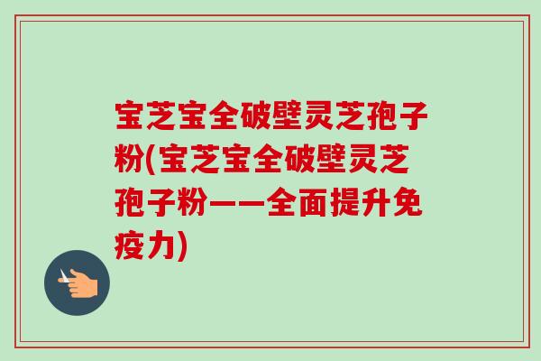 宝芝宝全破壁灵芝孢子粉(宝芝宝全破壁灵芝孢子粉——全面提升免疫力)-第1张图片-卓越灵芝孢子粉 宝芝宝全破壁灵芝孢子粉(宝芝宝全破壁灵芝孢子粉——全面提升免疫力)-第1张图片-卓越灵芝孢子粉