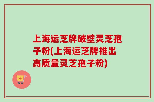 上海运芝牌破壁灵芝孢子粉(上海运芝牌推出高质量灵芝孢子粉)-第1张图片-卓越灵芝孢子粉 上海运芝牌破壁灵芝孢子粉(上海运芝牌推出高质量灵芝孢子粉)-第1张图片-卓越灵芝孢子粉