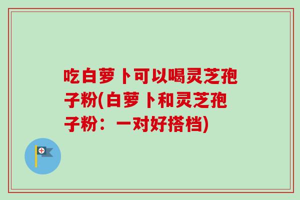 吃白萝卜可以喝灵芝孢子粉(白萝卜和灵芝孢子粉:一对好搭档)-第1张图片-卓越灵芝孢子粉 吃白萝卜可以喝灵芝孢子粉(白萝卜和灵芝孢子粉:一对好搭档)-第1张图片-卓越灵芝孢子粉