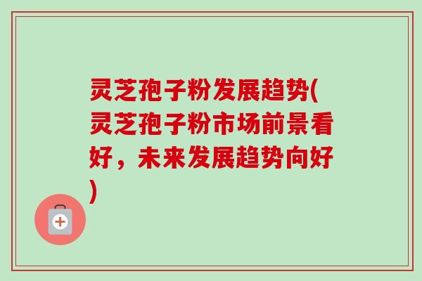 灵芝孢子粉发展趋势(灵芝孢子粉市场前景看好,未来发展趋势向好)-第1张图片-卓越灵芝孢子粉 灵芝孢子粉发展趋势(灵芝孢子粉市场前景看好,未来发展趋势向好)-第1张图片-卓越灵芝孢子粉