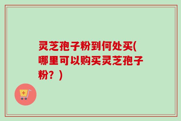 灵芝孢子粉到何处买(哪里可以购买灵芝孢子粉？)-第1张图片-卓越灵芝孢子粉