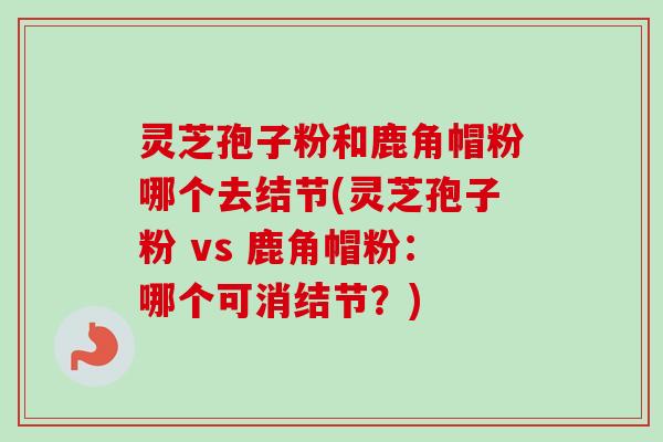 灵芝孢子粉和鹿角帽粉哪个去结节(灵芝孢子粉 vs 鹿角帽粉:哪个可消结节?)-第1张图片-卓越灵芝孢子粉 灵芝孢子粉和鹿角帽粉哪个去结节(灵芝孢子粉 vs 鹿角帽粉:哪个可消结节?)-第1张图片-卓越灵芝孢子粉