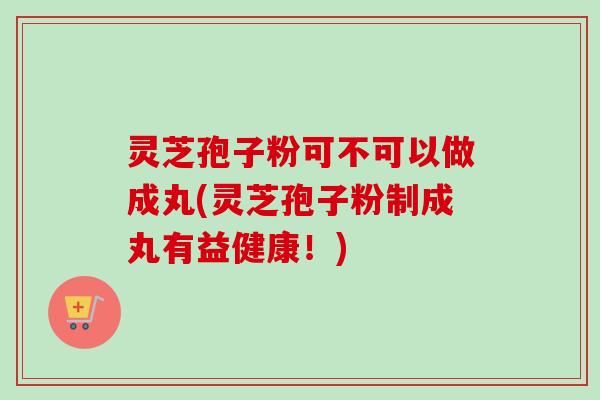 灵芝孢子粉可不可以做成丸(灵芝孢子粉制成丸有益健康！)-第1张图片-卓越灵芝孢子粉