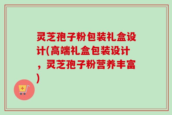 灵芝孢子粉包装礼盒设计(高端礼盒包装设计，灵芝孢子粉营养丰富)-第1张图片-卓越灵芝孢子粉
