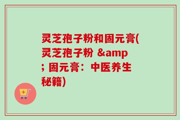 灵芝孢子粉和固元膏(灵芝孢子粉 & 固元膏:中医养生秘籍)-第1张图片-卓越灵芝孢子粉 灵芝孢子粉和固元膏(灵芝孢子粉 & 固元膏:中医养生秘籍)-第1张图片-卓越灵芝孢子粉