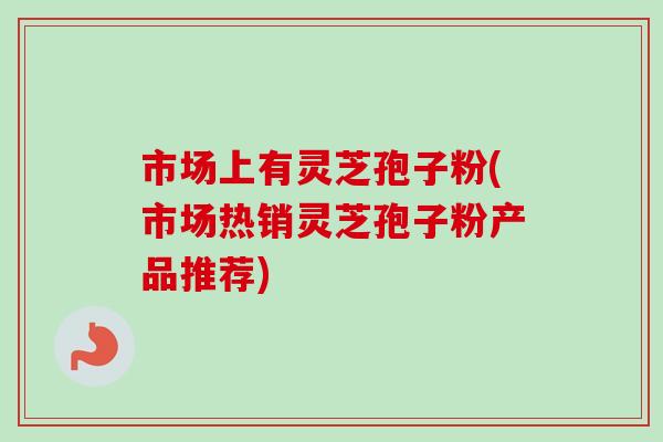 市场上有灵芝孢子粉(市场热销灵芝孢子粉产品推荐)-第1张图片-卓越灵芝孢子粉