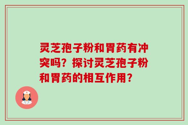 灵芝孢子粉和胃药有冲突吗？探讨灵芝孢子粉和胃药的相互作用？-第1张图片-卓越灵芝孢子粉
