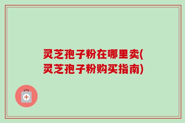 灵芝孢子粉在哪里卖(灵芝孢子粉购买指南)-第1张图片-卓越灵芝孢子粉 灵芝孢子粉在哪里卖(灵芝孢子粉购买指南)-第1张图片-卓越灵芝孢子粉