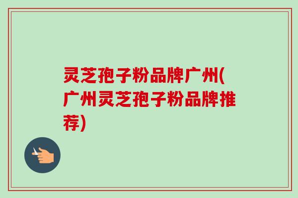 灵芝孢子粉品牌广州(广州灵芝孢子粉品牌推荐)-第1张图片-卓越灵芝孢子粉