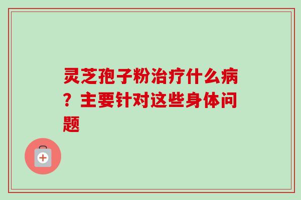 灵芝孢子粉治疗什么病？主要针对这些身体问题-第1张图片-卓越灵芝孢子粉