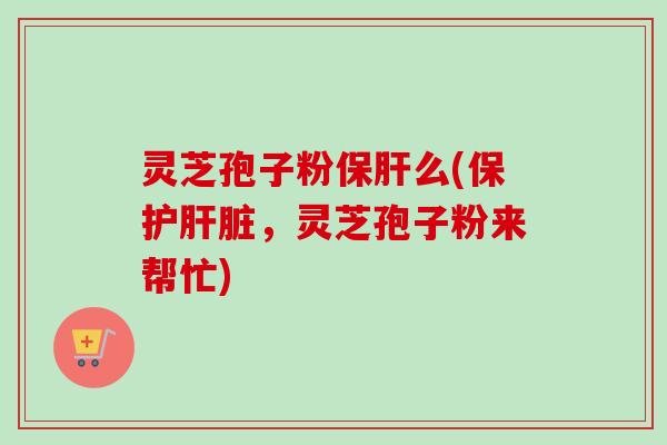 灵芝孢子粉保肝么(保护肝脏，灵芝孢子粉来帮忙)-第1张图片-卓越灵芝孢子粉