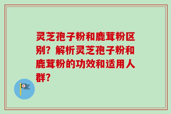 灵芝孢子粉和鹿茸粉区别?解析灵芝孢子粉和鹿茸粉的功效和适用人群?-第1张图片-卓越灵芝孢子粉 灵芝孢子粉和鹿茸粉区别?解析灵芝孢子粉和鹿茸粉的功效和适用人群?-第1张图片-卓越灵芝孢子粉