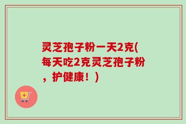 灵芝孢子粉一天2克(每天吃2克灵芝孢子粉,护健康!)-第1张图片-卓越灵芝孢子粉 灵芝孢子粉一天2克(每天吃2克灵芝孢子粉,护健康!)-第1张图片-卓越灵芝孢子粉