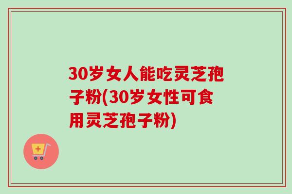 30岁女人能吃灵芝孢子粉(30岁女性可食用灵芝孢子粉)-第1张图片-卓越灵芝孢子粉