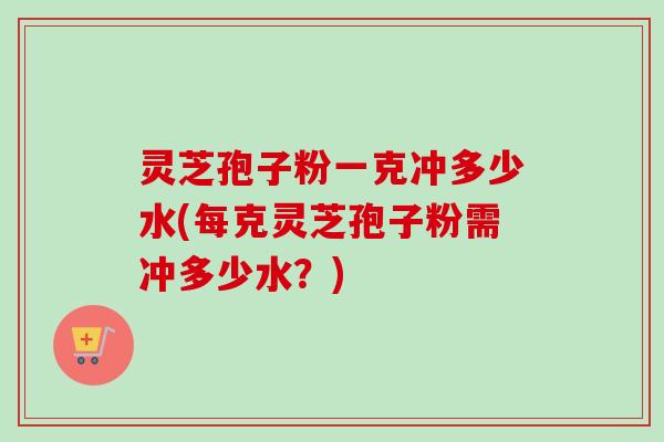 灵芝孢子粉一克冲多少水(每克灵芝孢子粉需冲多少水?)-第1张图片-卓越灵芝孢子粉 灵芝孢子粉一克冲多少水(每克灵芝孢子粉需冲多少水?)-第1张图片-卓越灵芝孢子粉