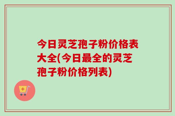 今日灵芝孢子粉价格表大全(今日最全的灵芝孢子粉价格列表)-第1张图片-卓越灵芝孢子粉 今日灵芝孢子粉价格表大全(今日最全的灵芝孢子粉价格列表)-第1张图片-卓越灵芝孢子粉