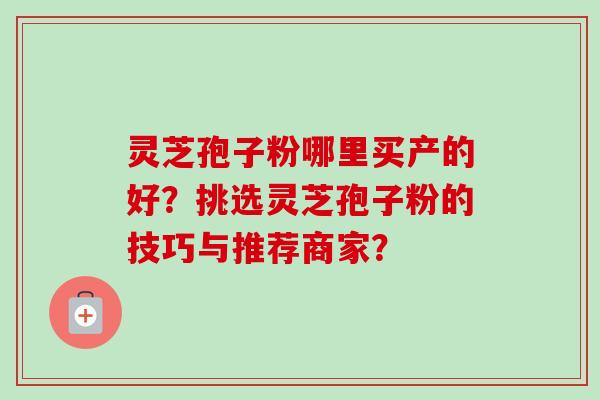 灵芝孢子粉哪里买产的好？挑选灵芝孢子粉的技巧与推荐商家？-第1张图片-卓越灵芝孢子粉