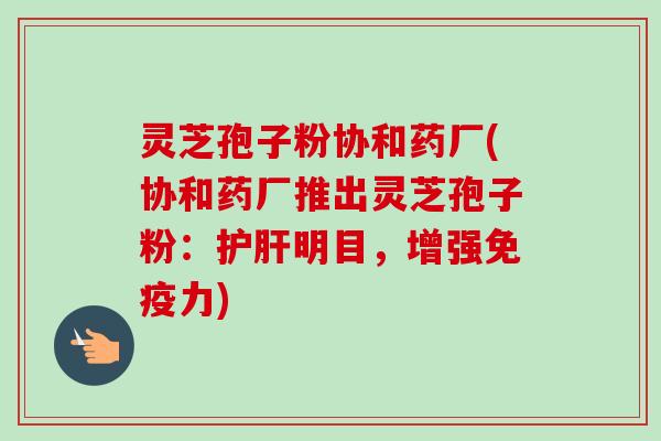灵芝孢子粉协和药厂(协和药厂推出灵芝孢子粉:护肝明目,增强免疫力)-第1张图片-卓越灵芝孢子粉 灵芝孢子粉协和药厂(协和药厂推出灵芝孢子粉:护肝明目,增强免疫力)-第1张图片-卓越灵芝孢子粉