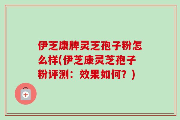伊芝康牌灵芝孢子粉怎么样(伊芝康灵芝孢子粉评测:效果如何?)-第1张图片-卓越灵芝孢子粉 伊芝康牌灵芝孢子粉怎么样(伊芝康灵芝孢子粉评测:效果如何?)-第1张图片-卓越灵芝孢子粉