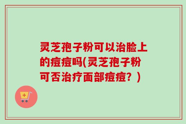 灵芝孢子粉可以治脸上的痘痘吗(灵芝孢子粉可否治疗面部痘痘？)-第1张图片-卓越灵芝孢子粉