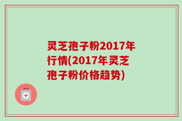 灵芝孢子粉2017年行情(2017年灵芝孢子粉价格趋势)-第1张图片-卓越灵芝孢子粉 灵芝孢子粉2017年行情(2017年灵芝孢子粉价格趋势)-第1张图片-卓越灵芝孢子粉